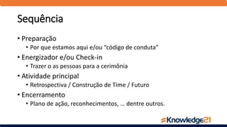 Sequência
• Preparação
• Por que estamos aqui e/ou “código de conduta”
• Energizador e/ou Check-in
• Trazer o as pessoas para a cerimônia
• Atividade principal
• Retrospectiva / Construção de Time / Futuro
• Encerramento
• Plano de ação, reconhecimentos, … dentre outros.
 
