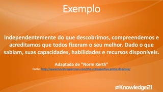 Independentemente do que descobrimos, compreendemos e
acreditamos que todos fizeram o seu melhor. Dado o que
sabiam, suas capacidades, habilidades e recursos disponíveis.
Adaptada de ”Norm Kerth”
Fonte: http://www.funretrospectives.com/the-retrospective-prime-directive/
Exemplo
 