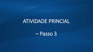ATIVIDADE PRINCIAL
– Passo 3
 