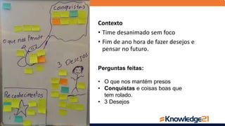 Perguntas feitas:
• O que nos mantém presos
• Conquistas e coisas boas que
tem rolado.
• 3 Desejos
Contexto
• Time desanimado sem foco
• Fim de ano hora de fazer desejos e
pensar no futuro.
 