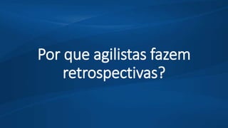 Por que agilistas fazem
retrospectivas?
 