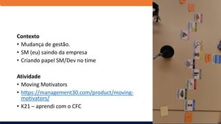 Contexto
• Mudança de gestão.
• SM (eu) saindo da empresa
• Criando papel SM/Dev no time
Atividade
• Moving Motivators
• https://management30.com/product/moving-
motivators/
• K21 – aprendi com o CFC
 
