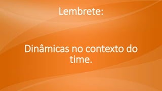 Lembrete:
Dinâmicas no contexto do
time.
 