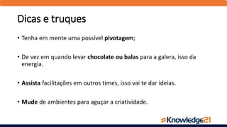Dicas e truques
• Tenha em mente uma possível pivotagem;
• De vez em quando levar chocolate ou balas para a galera, isso da
energia.
• Assista facilitações em outros times, isso vai te dar ideias.
• Mude de ambientes para aguçar a criatividade.
 