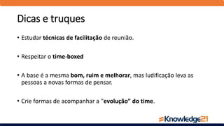 Dicas e truques
• Estudar técnicas de facilitação de reunião.
• Respeitar o time-boxed
• A base é a mesma bom, ruim e melhorar, mas ludificação leva as
pessoas a novas formas de pensar.
• Crie formas de acompanhar a “evolução” do time.
 