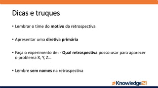 Dicas e truques
• Lembrar o time do motivo da retrospectiva
• Apresentar uma diretiva primária
• Faça o experimento de: - Qual retrospectiva posso usar para aparecer
o problema X, Y, Z…
• Lembre sem nomes na retrospectiva
 