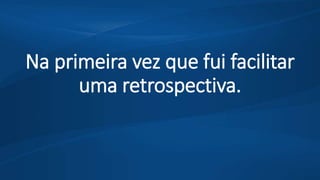 Na primeira vez que fui facilitar
uma retrospectiva.
 
