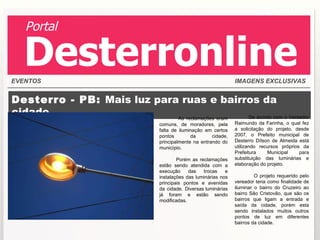 Desterro - PB:  Mais luz para ruas e bairros da cidade As reclamações eram comuns, de moradores, pela falta de iluminação em certos pontos da cidade, principalmente na entrando do município.   Porém as reclamações estão sendo atendida com a execução das trocas e instalações das luminárias nos principais pontos e avenidas da cidade. Diversas luminárias já foram e estão sendo modificadas. De acordo com o Vereador Raimundo da Farinha, o qual fez a solicitação do projeto, desde 2007, o Prefeito municipal de Desterro Dílson de Almeida está utilizando recursos próprios da Prefeitura Municipal para substituição das luminárias e elaboração do projeto.   O projeto requerido pelo vereador teria como finalidade de iluminar o bairro do Cruzeiro ao bairro São Cristovão, que são os bairros que ligam a entrada e saída da cidade, porém esta sendo instalados muitos outros pontos de luz em diferentes bairros da cidade.  EVENTOS IMAGENS EXCLUSIVAS Portal Desterronline 