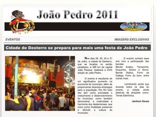 Cidade de Desterro se prepara para mais uma festa de João Pedro N os dias 28, 29, 30 e 31 de Julho, a cidade de Desterro, que se localiza no sertão paraibano, a 368 km da capital João Pessoa, realizará a XVIII edição do João Pedro. O evento é resultante de um significativo aumento na economia do município, além de proporcionar diversos empregos para a população. Por fim tudo isto tem como prioridade o crescimento e desenvolvimento do município, como também demonstrar, a criatividade e harmonia dos desterrenses, que inclui como finalidade preservar e difundir a cultura do município. O evento contará esse ano com a participação das bandas: Banda Aveloz, Tarraxinha, Duquinha, Sirano e Sirino, Banda Styllus, Forro da Galega, Forro do bom, entre outras mais. Lembrando ainda que durante todos os dias do evento, a cidade ainda desfruta de atrações como: Tenda Eletrônica. Jackson Souza EVENTOS IMAGENS EXCLUSIVAS Portal Desterronline 