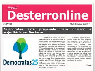 Democratas está preparado para compor a majoritária em Desterro O DEM e um partido que em sua trajetória marcou a historia política de Desterro e por isso esta preparado mais uma vez para fazer parte da majoritária nas eleições 2012, em mais de 20 anos fundado no município de Desterro o PFL hoje Democratas já participou de 5 grandes eleições municipais deixando escrito na história do município uma pagina de vitórias, em 1998 foi eleito Geraldo Leite pelo PFL com 63% dos votos também elegendo 5 vereadores, em 1992 e 1996 João Leite foi eleito e reeleito pelo PFL com 69% dos votos elegendo nas duas eleições 14 vereadores pelo partido e em 2004 e 2008 o DEM participou da coligação que elegeu 8 vereadores. Com essa historia de lutas e vitorias o DEM em 2012 esta mais que preparado para indicação do vice prefeito na chapa da oposição, temos bons nomes como vereadores e ex-vereadores em nosso partido e somando a votação obtida pelos candidatos que hoje fazem parte do DEM e concorreram a ultima eleição nos coloca como principal partido da oposição, nos credenciando a entrar nessa luta por mais uma vitória, ressalta membro da direção do partido. Zero83 EVENTOS 18 de Outubro de 2011 Portal Desterronline 