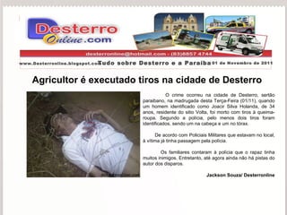 Agricultor é executado tiros na cidade de Desterro O crime ocorreu na cidade de Desterro, sertão paraibano, na madrugada desta Terça-Feira (01/11), quando um homem identificado como Joacir Silva Holanda, de 34 anos, residente do sitio Volta, foi morto com tiros à queima-roupa. Segundo a polícia, pelo menos dois tiros foram identificados, sendo um na cabeça e um no tórax.  De acordo com Policiais Militares que estavam no local, à vítima já tinha passagem pela polícia.  Os familiares contaram à polícia que o rapaz tinha muitos inimigos. Entretanto, até agora ainda não há pistas do autor dos disparos.   Jackson Souza/ Desterronline Portal Desterronline  www.Desterronline.blogspot.com Tudo sobre Desterro e a Paraíba 01 de Novembro de 2011 
