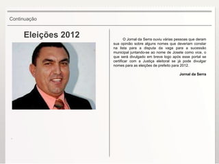 Eleições 2012 O Jornal da Serra ouviu várias pessoas que deram sua opinião sobre alguns nomes que deveriam constar na lista para a disputa da vaga para a sucessão municipal juntando-se ao nome de Josete como vice, o que será divulgado em breve logo após esse portal se certificar com a Justiça eleitoral se já pode divulgar nomes para as eleições de prefeito para 2012. Jornal da Serra Continuação . 