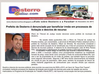 Prefeito de Desterro é denunciado por beneficiar irmão em processos de licitação e desvios de recurso Pleno do Tribunal de Justiça recebe denúncia contra prefeito do município de Desterro.   Na sessão desta quarta-feira (30), o Pleno do Tribunal de Justiça da Paraíba recebeu, por unanimidade, a denúncia do Ministério Público estadual contra o prefeito do município de Desterro, Dilson de Almeida. No documento ministerial o gestor está sendo acusado de ter beneficiado seu irmão em processos de licitações e desvios de recursos públicos. A relatoria foi do desembargador Joás de Brito Pereira Filho, que descartou o afastamento do prefeito durante a instrução processual. Portal Desterronline  www.Desterronline.blogspot.com Tudo sobre Desterro e a Paraíba 01 de Dezembro de 2011 O Ministério Público alega na denúncia que durante o exercício financeiro de 2005 a 2009, o município realizou cinco procedimentos licitatórios na modalidade tomada de preço, todos tendo como vencedor o Posto de combustível Beira Rio, que vem a ser de propriedade de um irmão do prefeito, que também figura no processo como segundo denunciado. Segundo o MP teria havido direcionamento da licitação em virtude do grau de parentesco. Além disso, também há acusação de desvio de verba mediante pagamento de combustíveis para veículos oficiais que estavam parados. Dilson de Almeida Quanto a desvios de recursos públicos, teria ocorrido nos exercícios de 2009 a 2010, em favor do ''Aqua Club Tayane'', contratado mediante processos de dispensa de licitação para locação de piscinas para aulas de natação aos alunos matriculados no Programa de Erradicação do Trabalho Infantil (PET), não havendo comprovação dos serviços prestados. 