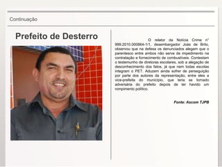 Prefeito de Desterro O relator da Notícia Crime n° 999.2010.000864-1/1, desembargador Joás de Brito, observou que na defesa os denunciados alegam que o parentesco entre ambos não serve de impedimento na contratação e fornecimento de combustíveis. Contestam o testemunho de diretoras escolares, sob a alegação de desconhecimento dos fatos, já que nem todas escolas integram o PET. Aduzem ainda sofrer de perseguição por parte dos autores da representação, entre eles a vice-prefeita do município, que teria se tornado adversária do prefeito depois de ter havido um rompimento político. Fonte: Ascom TJPB Continuação . 