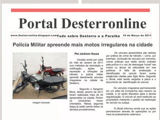 Polícia Militar apreende mais motos irregulares na cidade  Por   Jackson Souza Iniciada ainda por volta do mês de Janeiro de 2011 com métodos de orientação e notificação, ações de repressão a infrações de trânsito a policia militar aprende diariamente veículos irregulares na cidade de Desterro. Segundo o Sargento Mora, desde Janeiro de 2011 foram realizadas mais de 40 apreensões na cidade, Porém os condutores foram orientados. Nessa segunda etapa já estão sendo feitos os devidos procedimentos. Os veículos apreendidos são detidos por prática de crime de trânsito – como, por exemplo, condução de veículos por menores, outras práticas que estão sendo coibidas pela polícia é o uso de descargas 'turbal' nas motos ou abuso de velocidade em vias públicas. A falta de sinalização e identificação do veículo foram outras exigências citadas pelo Sgto Mora. Segundo o oficial, está sendo exigidos a placa e o documento de  identificação do veículo. Os veículos irregulares permanecerão em um pátio da Companhia aqui mesmo na cidade, e só serão liberados após a devida regularização. O veículo só será restituído ao proprietário mediante o pedido de restituição do veículo na Justiça. O oficial informou ainda que as ações permanecem através de operações ou por meio do policiamento ostensivo. Portal Desterronline  www.Desterronline.blogspot.com Tudo sobre Desterro e a Paraíba 18 de Março de 2011 Imagem Ilustrada 