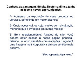 Conheça as vantagens do site Desterronline e tenha acesso a novas oportunidades. 1- Aumento da exposição de seus produtos ou serviços, permitindo um maior alcance; 2- Custo acessível, ou seja, custos com divulgação menores que o investido em outras mídias; 3- Bom relacionamento: Através do site, você poderá obter acesso a nossa pagina principal, criando um novo canal de comunicações. Logo terá uma imagem mais corporativa em seu sentido mais positiva.   “ Pense grande, faça certo.” 