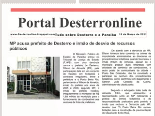 MP acusa prefeito de Desterro e irmão de desvio de recursos públicos O Ministério Público do Estado de Paraíba entrou no Tribunal de Justiça do Estado (TJ-PB) com uma denúncia contra o prefeito de Desterro, Dílson de Almeida (PR), pela participação dele em um conjunto de fraudes em licitações e contratos irregulares, entre a prefeitura e o Posto Beira Rio, pertencente a Wilson de Almeida, irmão do prefeito nos anos de 2005 e 2009, segundo MP, o irmão do prefeito recebeu irregularmente o montante de R$ 1,88 milhão do município para o fornecimento de combustível aos veículos da frota da prefeitura. De acordo com a denúncia do MP, Dílson Almeida teria cometido os crimes de improbidade administrativa ao direcionar os procedimentos licitatórios quando favoreceu o irmão Wilson de Almeida, apesar de o município possuir duas empresas com atividade de comércio de combustíveis, o outro posto de combustíveis da cidade – Posto São Cristovão, não foi convidado a participar de nenhum dos procedimentos licitatórios, como confirmou em depoimento o Senhor João Cordeiro da Cunha, administrador do citado posto. Segundo o advogado João Leite de Almeida Filho, que apresentou a representação junto ao MP noticiando a prática de crimes licitatórios e de responsabilidade praticados pelo prefeito e irmão que motivou a Denúncia pelo MP, revelou que “O Posto Beira Rio venceu licitação para a construção de pavimentação do loteamento Entre Rios, Portal Desterronline  www.Desterronline.blogspot.com Tudo sobre Desterro e a Paraíba 18 de Março de 2011 