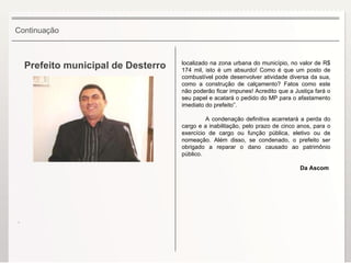 Prefeito municipal de Desterro localizado na zona urbana do município, no valor de R$ 174 mil, isto é um absurdo! Como é que um posto de combustível pode desenvolver atividade diversa da sua, como a construção de calçamento? Fatos como este não poderão ficar impunes! Acredito que a Justiça fará o seu papel e acatará o pedido do MP para o afastamento imediato do prefeito”. A condenação definitiva acarretará a perda do cargo e a inabilitação, pelo prazo de cinco anos, para o exercício de cargo ou função pública, eletivo ou de nomeação. Além disso, se condenado, o prefeito ser obrigado a reparar o dano causado ao patrimônio público. Da Ascom  Continuação . 