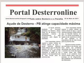Açude de Desterro - PB atinge capacidade máxima O Açude Jeremias ,  localizado no município paraibano de Desterro, atingiu nesse fim de semana, a sua capacidade máxima de armazenamento, e está sangrando, para alegria da população. Com capacidade máxima superior a quatro milhões de metros cúbicos de água, o açude Jeremias alcançou nestes últimos dias um Recorde histórico. Em 2011, as chuvas acumuladas na região já são superiores à média do ano passado. E as expectativas são de mais chuvas para os próximos dias.  Com capacidade máxima superior a quatro milhões de metros cúbicos de água, o açude Jeremias alcançou nestes últimos dias um Recorde histórico. Em 2011, as chuvas acumuladas na região já são superiores à média do ano passado. E as expectativas são de mais chuvas para os próximos dias.  Devemos lembrar também, aos banhistas e aos demais, que fique atento aos problemas decorrentes das chuvas, pois há o aumento nos níveis das águas, e muitas vezes isso acaba levando a um problema muito comum nesses casos, como por exemplo, os de afogamentos. São problemas que normalmente são detectados.  Portal Desterronline  www.Desterronline.blogspot.com Tudo sobre Desterro e a Paraíba 23 de Maio de 2011 