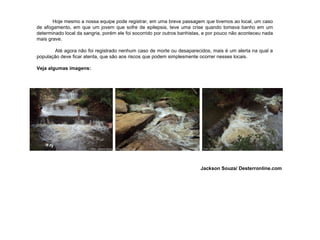 Hoje mesmo a  nossa  equipe pode registrar, em uma breve passagem que tivemos ao local, um caso de afogamento, em que um jovem que sofre de epilepsia, teve uma crise quando tomava banho em um determinado local da sangria, porém ele foi socorrido por outros banhistas, e por pouco não aconteceu nada mais grave. Até agora não foi registrado nenhum caso de morte ou desaparecidos, mais é um alerta na qual a população deve ficar atenta, que são aos riscos que podem simplesmente ocorrer nesses locais.   Veja algumas imagens: Jackson Souza/ Desterronline.com 