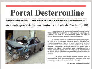 Acidente grave deixa um morto na cidade de Desterro - PB O capotamento de um veículo Chevette/Chevrolet, placas: MMQ-379/PB, Verde, ocorrido na madrugada de hoje, Segunda-Feira (30), por volta da 1 h00 da manhã,  deixou um morto na PB-238, estrada que liga Desterro a cidade de Taperoá. O acidente ocorreu na localidade conhecida  por Maniçoba, há cerca de 3 km da cidade, vitimando  Antonio Narciso Araújo, mais conhecido como  Tota , de 38 anos, residente de Desterro, que não resistiu aos ferimentos e morreu no local.  Segundo as primeiras  informações ele sofreu fraturas na região entre o pescoço e o crânio e morreu logo após o capotamento do o veículo. Enquanto Welison Pires de Farias, de 19 anos motoristas do veículo, sofreu apenas escoriações leves. Ambos da cidade de Desterro. A Polícia Militar esteve no local, realizou todos os procedimentos legais, sendo conduzido em seguida o corpo para a realização dos procedimentos cabíveis e liberação.   Por Jackson Souza, Desterronline Portal Desterronline  www.Desterronline.com Tudo sobre Desterro e a Paraíba 31 de Dezembro de   2011 