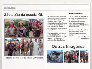 São João da escola GL Outras Imagens: Na Segunda-Feira dia, 2O os festejos acontecem na escola Cassimira Leite Montenegro a partir das 16h00, que trabalhará o tema Significados e valores da festa junina. E logo mais a noite a festa permanece por conta do cantor  Matias Matos . E as festividades não param por ai, dia 23 e 24, a Comunidade do Poço do João, celebra a 11º festa do padroeiro São João Batista.  Veja a programação: Dia 23: Corrida de Jegue, Pau de cebo, torneios de futebol, quadrilhas e a quermesse com as mais variadas comidas típica, além das bandas Menina Cheirosa, The Brothers e Finos do forro. Dia 24, as bandas Gatos Boys e Suave Veneno darão continuidade e finalizarão o evento. Jackson Souza 17/06/2011 Continuação Tradicional São João da escola estadual Gertrudes Leite. 