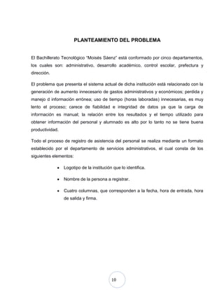 10
PLANTEAMIENTO DEL PROBLEMA
El Bachillerato Tecnológico “Moisés Sáenz” está conformado por cinco departamentos,
los cuales son: administrativo, desarrollo académico, control escolar, prefectura y
dirección.
El problema que presenta el sistema actual de dicha institución está relacionado con la
generación de aumento innecesario de gastos administrativos y económicos; perdida y
manejo d información errónea; uso de tiempo (horas laboradas) innecesarias, es muy
lento el proceso; carece de fiabilidad e integridad de datos ya que la carga de
información es manual; la relación entre los resultados y el tiempo utilizado para
obtener información del personal y alumnado es alto por lo tanto no se tiene buena
productividad.
Todo el proceso de registro de asistencia del personal se realiza mediante un formato
establecido por el departamento de servicios administrativos, el cual consta de los
siguientes elementos:
Logotipo de la institución que lo identifica.
Nombre de la persona a registrar.
Cuatro columnas, que corresponden a la fecha, hora de entrada, hora
de salida y firma.
 
