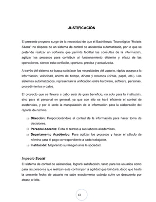 13
JUSTIFICACIÓN
El presente proyecto surge de la necesidad de que el Bachillerato Tecnológico “Moisés
Sáenz” no dispone de un sistema de control de asistencia automatizado, por lo que se
pretende realizar un software que permita facilitar las consultas de la información,
agilizar los procesos para contribuir al funcionamiento eficiente y eficaz de las
operaciones, siendo esta confiable, oportuna, precisa y actualizada.
A través del sistema se busca satisfacer las necesidades del usuario, rápido acceso a la
información, velocidad, ahorro de tiempo, dinero y recursos (cintas, papel, etc.). Los
sistemas automatizados, representan la unificación entre hardware, software, personas,
procedimientos y datos.
El proyecto que se llevara a cabo será de gran beneficio, no solo para la institución,
sino para el personal en general, ya que con ello se hará eficiente el control de
asistencias, y por lo tanto la manipulación de la información para la elaboración del
reporte de nómina.
Dirección: Proporcionándole el control de la información para hacer toma de
decisiones.
Personal docente: Evita el retraso a sus labores académicas.
Departamento Académico: Para agilizar los procesos y hacer el cálculo de
nómina para el pago correspondiente a cada trabajador.
Institución: Mejorando su imagen ante la sociedad.
Impacto Social
El sistema de control de asistencias, logrará satisfacción, tanto para los usuarios como
para las personas que realizan este control por la agilidad que brindará, dado que hasta
la presente fecha de usuario no sabe exactamente cuándo sufre un descuento por
atraso o falta.
 