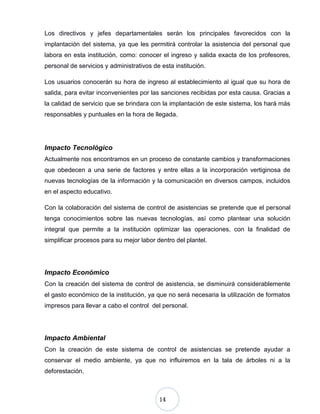 14
Los directivos y jefes departamentales serán los principales favorecidos con la
implantación del sistema, ya que les permitirá controlar la asistencia del personal que
labora en esta institución, como: conocer el ingreso y salida exacta de los profesores,
personal de servicios y administrativos de esta institución.
Los usuarios conocerán su hora de ingreso al establecimiento al igual que su hora de
salida, para evitar inconvenientes por las sanciones recibidas por esta causa. Gracias a
la calidad de servicio que se brindara con la implantación de este sistema, los hará más
responsables y puntuales en la hora de llegada.
Impacto Tecnológico
Actualmente nos encontramos en un proceso de constante cambios y transformaciones
que obedecen a una serie de factores y entre ellas a la incorporación vertiginosa de
nuevas tecnologías de la información y la comunicación en diversos campos, incluidos
en el aspecto educativo.
Con la colaboración del sistema de control de asistencias se pretende que el personal
tenga conocimientos sobre las nuevas tecnologías, así como plantear una solución
integral que permite a la institución optimizar las operaciones, con la finalidad de
simplificar procesos para su mejor labor dentro del plantel.
Impacto Económico
Con la creación del sistema de control de asistencia, se disminuirá considerablemente
el gasto económico de la institución, ya que no será necesaria la utilización de formatos
impresos para llevar a cabo el control del personal.
Impacto Ambiental
Con la creación de este sistema de control de asistencias se pretende ayudar a
conservar el medio ambiente, ya que no influiremos en la tala de árboles ni a la
deforestación.
 