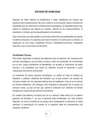 15
ESTUDIO DE VIABILIDAD
Después de haber definido la problemática y haber establecido las causas que
requieren de la implementación del nuevo sistema, es conveniente realizar el estudio de
factibilidad para así determinar la infraestructura tecnológica y la capacidad técnica que
implica la instalación del sistema en cuestión, además de los costos-beneficios, la
aceptación o rechazo que la propuesta genere a la institución.
Cabe mencionar que éste análisis nos permitirá determinar las posibilidades de diseñar
el sistema propuesto, los aspectos que fueron tomados en cuenta para su estudio, se
clasificaron en tres áreas: Factibilidad Técnica, Factibilidad Económica, Factibilidad
Operativa, que a continuación se describen.
Factibilidad Técnica
Para poder desarrollar el sistema de asistencia para el personal, son necesarios los
recursos tecnológicos, por tal motivo se llevó a cabo una evaluación de la tecnología
con la que cuenta actualmente el Bachillerato, se recopiló la información de éstos
recursos y la posibilidad que existe de utilizarlos durante el desarrollo o quizá
implantación del sistema mencionado.
La evaluación de dichos recursos tecnológicos, se realizó en base al enfoque de
hardware y software. Hablando del hardware con el que cuentan, los equipos de
cómputo cumplen con los requisitos básicos que se establecen, como lo es el servicio
de internet inalámbrico. Sin embargo, será necesaria la adquisición de un equipo de
cómputo nuevo, ya que con los que cuenta la institución son utilizados de tiempo
completo por el personal que labora en las oficinas.
En cuestión del software, el equipo que se va a adquirir, debe contar con el sistema
operativo de Windows 7, ya que el personal está familiarizado con éste Sistema
Operativo, al venir ya incluido en la compra de la computadora no generará un costo
adicional. A continuación se muestra en la siguiente tabla las características del
hardware y software.
 