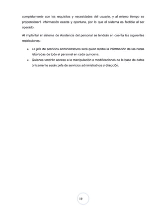 19
completamente con los requisitos y necesidades del usuario, y al mismo tiempo se
proporcionará información exacta y oportuna, por lo que el sistema es factible al ser
operado.
Al implantar el sistema de Asistencia del personal se tendrán en cuenta las siguientes
restricciones:
La jefa de servicios administrativos será quien reciba la información de las horas
laboradas de todo el personal en cada quincena.
Quienes tendrán acceso a la manipulación o modificaciones de la base de datos
únicamente serán: jefa de servicios administrativos y dirección.
 