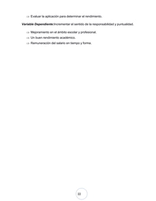 22
Evaluar la aplicación para determinar el rendimiento.
Variable Dependiente:Incrementar el sentido de la responsabilidad y puntualidad.
Mejoramiento en el ámbito escolar y profesional.
Un buen rendimiento académico.
Remuneración del salario en tiempo y forma.
 