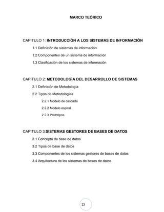 23
MARCO TEÓRICO
CAPITULO 1: INTRODUCCIÓN A LOS SISTEMAS DE INFORMACIÓN
1.1 Definición de sistemas de información
1.2 Componentes de un sistema de información
1.3 Clasificación de los sistemas de información
CAPITULO 2: METODOLOGÍA DEL DESARROLLO DE SISTEMAS
2.1 Definición de Metodología
2.2 Tipos de Metodologías
2.2.1 Modelo de cascada
2.2.2 Modelo espiral
2.2.3 Prototipos
CAPITULO 3:SISTEMAS GESTORES DE BASES DE DATOS
3.1 Concepto de base de datos
3.2 Tipos de base de datos
3.3 Componentes de los sistemas gestores de bases de datos
3.4 Arquitectura de los sistemas de bases de datos
 