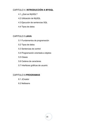 24
CAPITULO 4. INTRODUCCIÓN A MYSQL
4.1 ¿Qué es MySQL?
4.2 Utilización de MySQL
4.3 Ejecución de sentencias SQL
4.4 Tipos de datos
CAPITULO 5:JAVA
5.1 Fundamentos de programación
5.2 Tipos de datos
5.3 Sentencias de control
5.4 Programación orientada a objetos
5.5 Clases
5.6 Cadena de caracteres
5.7 Interfaces gráficas de usuario
CAPITULO 6:PROGRAMAS
6.1 JCreator
6.2 Netbeans
 