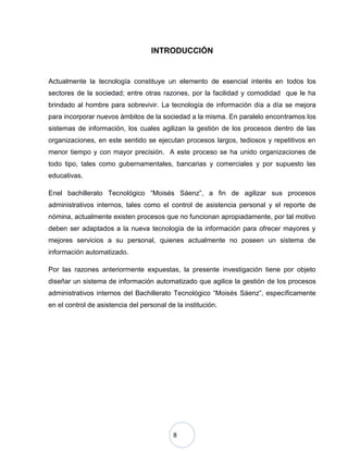 8
INTRODUCCIÓN
Actualmente la tecnología constituye un elemento de esencial interés en todos los
sectores de la sociedad; entre otras razones, por la facilidad y comodidad que le ha
brindado al hombre para sobrevivir. La tecnología de información día a día se mejora
para incorporar nuevos ámbitos de la sociedad a la misma. En paralelo encontramos los
sistemas de información, los cuales agilizan la gestión de los procesos dentro de las
organizaciones, en este sentido se ejecutan procesos largos, tediosos y repetitivos en
menor tiempo y con mayor precisión. A este proceso se ha unido organizaciones de
todo tipo, tales como gubernamentales, bancarias y comerciales y por supuesto las
educativas.
Enel bachillerato Tecnológico “Moisés Sáenz”, a fin de agilizar sus procesos
administrativos internos, tales como el control de asistencia personal y el reporte de
nómina, actualmente existen procesos que no funcionan apropiadamente, por tal motivo
deben ser adaptados a la nueva tecnología de la información para ofrecer mayores y
mejores servicios a su personal, quienes actualmente no poseen un sistema de
información automatizado.
Por las razones anteriormente expuestas, la presente investigación tiene por objeto
diseñar un sistema de información automatizado que agilice la gestión de los procesos
administrativos internos del Bachillerato Tecnológico “Moisés Sáenz”, específicamente
en el control de asistencia del personal de la institución.
 