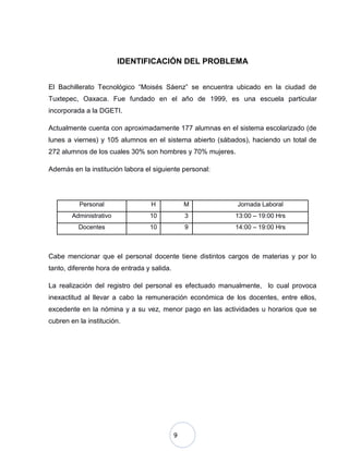 9
IDENTIFICACIÓN DEL PROBLEMA
El Bachillerato Tecnológico “Moisés Sáenz” se encuentra ubicado en la ciudad de
Tuxtepec, Oaxaca. Fue fundado en el año de 1999, es una escuela particular
incorporada a la DGETI.
Actualmente cuenta con aproximadamente 177 alumnas en el sistema escolarizado (de
lunes a viernes) y 105 alumnos en el sistema abierto (sábados), haciendo un total de
272 alumnos de los cuales 30% son hombres y 70% mujeres.
Además en la institución labora el siguiente personal:
Personal H M Jornada Laboral
Administrativo 10 3 13:00 – 19:00 Hrs
Docentes 10 9 14:00 – 19:00 Hrs
Cabe mencionar que el personal docente tiene distintos cargos de materias y por lo
tanto, diferente hora de entrada y salida.
La realización del registro del personal es efectuado manualmente, lo cual provoca
inexactitud al llevar a cabo la remuneración económica de los docentes, entre ellos,
excedente en la nómina y a su vez, menor pago en las actividades u horarios que se
cubren en la institución.
 