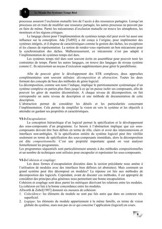 1       Le Monde Des Systèmes Temps Réel                                              888


processus assurent l’exclusion mutuelle lors de l’accès à des ressources partagées. Lorsqu’un
processus est en train de modifier une ressource partagée, les autres processus ne peuvent pas
en faire de même. Parmi les mécanismes d’exclusion mutuelle on trouve les sémaphores, les
moniteurs et les régions critiques.
       Le langage choisi pour l’implémentation de systèmes temps réel peut avoir lui aussi une
influence sur la conception. Ada [Taft92] a été conçu à l’origine, pour implémenter des
systèmes intégrés, et il dispose de caractéristiques comme la gestion des tâches, les exceptions
et les clauses de représentation. La notion de rendez-vous représente un bon mécanisme pour
la synchronisation des tâches. Malheureusement, ce mécanisme n’est pas adapté à
l’implémentation de systèmes temps réel durs.
       Les systèmes temps réel durs sont souvent écrits en assembleur pour pouvoir tenir les
contraintes de temps. Parmi les autres langages, on trouve des langages de niveau système
comme C. Ils nécessitent un noyau d’exécution supplémentaire pour gérer le parallélisme.

      Afin de pouvoir gérer le développement des STR complexes, deux approches
complémentaires sont souvent utilisées: décomposition et abstraction. Toutes les deux
forment des concepts de base des méthodes de génie logiciel.
La décomposition, comme son nom l’indique, implique le partitionnement systématique d’un
système complexe en parties plus fines jusqu’à ce qu’on puisse isoler ses composants, afin de
pouvoir les gérer de manière décentralisée. A chaque niveau de décomposition, on fait
correspondre un autre niveau de description et une méthode de documentation de cette
description.
L’abstraction permet de considérer les détails et les particularités concernant
l’implémentation. Cela permet de simplifier la vision en vers le système et les objectifs à
atteindre en gardant ses propriétés et caractéristiques.

VI-1-Encapsulation:
      La conception hiérarchique d’un logiciel permet la spécification et le développement
des sous-composants d’un programme. Le besoin à l’abstraction implique que ces sous-
composants doivent être bien définis en terme de rôle, clairs et avoir des interconnexions et
interfaces non-ambigües. Si la spécification entière du système logiciel peut être vérifiée
seulement en terme de spécification des sous-composants immédiats, alors la décomposition
est dite compositionnelle. C’est une propriété importante quand on veut analyser
formellement les programmes.
Les programmes séquentiels sont particulièrement amenés à des méthodes compositionnelles
et un nombre de techniques sont utilisées pour encapsuler et représenter les sous-composants.

VI-2-Cohésion et couplage:
       Les deux formes d’encapsulation discutées dans la section précédante nous amène à
l’utilisation de modules avec des interfaces bien définies (et abstraites). Mais comment un
grand système peut être décomposé en modules? La réponse est liée aux méthodes de
décomposition des logiciels. Cependant, avant de discuter ces méthodes, il est approprié de
considérer des principes plus généraux nous permettant une bonne encapsulation.
Cohésion et couplage sont deux parmi les métriques décrivant les relations entre les modules.
La cohésion est liée à la bonne concordance entre les modules.
Allworth & Zobel[1987] donnent six mesures de cohésion:
1. Coïncidence: les éléments du module ne sont pas liés autre que dans un contexte très
    superficiel.
2. Logique: les éléments du module appartiennent à la même famille, en terme de vision
    globale du système, mais non pas en ce qui concerne l’application (logiciel) en cours.

                                                                                           8
                                                                                               8
 