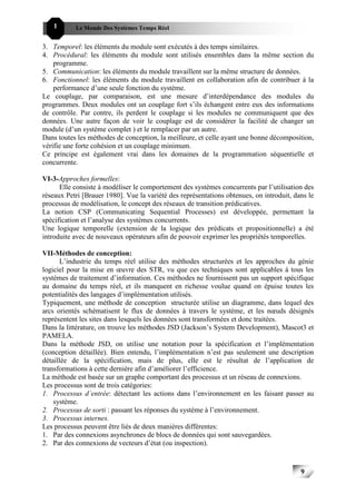 1       Le Monde Des Systèmes Temps Réel                                             999


3. Temporel: les éléments du module sont exécutés à des temps similaires.
4. Procédural: les éléments du module sont utilisés ensembles dans la même section du
    programme.
5. Communication: les éléments du module travaillent sur la même structure de données.
6. Fonctionnel: les éléments du module travaillent en collaboration afin de contribuer à la
    performance d’une seule fonction du système.
Le couplage, par comparaison, est une mesure d’interdépendance des modules du
programmes. Deux modules ont un couplage fort s’ils échangent entre eux des informations
de contrôle. Par contre, ils perdent le couplage si les modules ne communiquent que des
données. Une autre façon de voir le couplage est de considérer la facilité de changer un
module (d’un système complet ) et le remplacer par un autre.
Dans toutes les méthodes de conception, la meilleure, et celle ayant une bonne décomposition,
vérifie une forte cohésion et un couplage minimum.
Ce principe est également vrai dans les domaines de la programmation séquentielle et
concurrente.

VI-3-Approches formelles:
      Elle consiste à modéliser le comportement des systèmes concurrents par l’utilisation des
réseaux Petri [Brauer 1980]. Vue la variété des représentations obtenues, on introduit, dans le
processus de modélisation, le concept des réseaux de transition prédicatives.
La notion CSP (Communicating Sequential Processes) est développée, permettant la
spécification et l’analyse des systèmes concurrents.
Une logique temporelle (extension de la logique des prédicats et propositionnelle) a été
introduite avec de nouveaux opérateurs afin de pouvoir exprimer les propriétés temporelles.

VII-Méthodes de conception:
      L’industrie du temps réel utilise des méthodes structurées et les approches du génie
logiciel pour la mise en œuvre des STR, vu que ces techniques sont applicables à tous les
systèmes de traitement d’information. Ces méthodes ne fournissent pas un support spécifique
au domaine du temps réel, et ils manquent en richesse voulue quand on épuise toutes les
potentialités des langages d’implémentation utilisés.
Typiquement, une méthode de conception structurée utilise un diagramme, dans lequel des
arcs orientés schématisent le flux de données à travers le système, et les nœuds désignés
représentent les sites dans lesquels les données sont transformées et donc traitées.
Dans la littérature, on trouve les méthodes JSD (Jackson’s System Development), Mascot3 et
PAMELA.
Dans la méthode JSD, on utilise une notation pour la spécification et l’implémentation
(conception détaillée). Bien entendu, l’implémentation n’est pas seulement une description
détaillée de la spécification, mais de plus, elle est le résultat de l’application de
transformations à cette dernière afin d’améliorer l’efficience.
La méthode est basée sur un graphe comportant des processus et un réseau de connexions.
Les processus sont de trois catégories:
1. Processus d’entrée: détectant les actions dans l’environnement en les faisant passer au
    système.
2. Processus de sorti : passant les réponses du système à l’environnement.
3. Processus internes.
Les processus peuvent être liés de deux manières différentes:
1. Par des connexions asynchrones de blocs de données qui sont sauvegardées.
2. Par des connexions de vecteurs d’état (ou inspection).



                                                                                          9
                                                                                              9
 