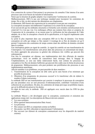 1       Le Monde Des Systèmes Temps Réel                                              101010


Une connexion du vecteur d’état permet à un processus de connaître l’état interne d’un autre
processus sans avoir besoin de transfert d’information.
Notez que la structure de graphe adoptée vise à représenter l’architecture du système.
Malheureusement, JSD n’a pas une technique standard pour incorporer les contraintes de
temps. De ce fait, on doit rajouter des dénotations aux diagrammes.
Evidemment, JSD fournit une expression de la conception et non pas une conception.
La conception incorpore inévitablement l’expérience et la créativité du concepteur.
Il est souvent dit que les méthodes structurées et formelles sont orientées enrichissement de la
créativité! Ce n’est pas vrai. Ces techniques offrent une notation bien claire et comprise de
l’expression de la conception, et un moyen pour la vérification du bon placement de l’idée
adoptée, de ce fait, la conception a besoin de la spécification, et le logiciel implémente cette
conception.
Le point le plus important dans une conception JSD est le flux de données. Une bonne
conception est celle qui intègre ce flux naturel. L’avantage de ce flux de données est qu’il
permet l’expression des contraintes de temps comme étant des attributs de données circulant
dans le système.
Une interruption génère un signal de contrôle ; le signal de contrôle est une transformation de
l’interruption. Ces transformations sont prises dans des processus en consommant du temps.
Un choix approprié des processus va générer des échéances très visibles qui peuvent être
ordonnancées.
Une fois la conception est obtenue, son implémentation doit être effectuée de manière
systématique. Avec un modèle de concurrence basé message, dans le langage de
l’implémentation, ce sera une tâche relativement facile, tout comme les processus de
conception et les flux de données bufferisés qui peuvent être codés sous la forme de processus
de programme. Malheureusement, cela peut produire une prolifération des processus et une
implémentation anarchique.
Afin de remédier à ces problèmes, on peut procéder de deux manières :
1. Transformation de la conception de telle sorte qu’on aura besoin d’un minimum que
    possible de processus.
2. Obtention d’un programme de processus excessif et le transformer afin de réduire le
    nombre d’objets concurrents.
La méthode JSD est une transformation qui consiste à remplacer le processus de conception
par une procédure avec un seul processus d’ordonnancement, contrôlant l’exécution d’une
collection de ces procédures. De plus, les contraintes de temps provoque un problème majeur,
qui est la difficulté de préserver les durées.
En dépit de tout cela, la méthode JSD est appliquée avec succès dans les STR les plus
complexes.

La méthode Mascot a été développée pour la conception, construction et exécution des
applications temps réel. Les descriptions de Mascot doivent contenir:
   Les sous-systèmes.
   IDAs (general Intercommunication Data Areas) .
   Les processus.
   Des canaux (un IDA se comportant comme un buffer).
   Des poules (un IDA véhiculant et repositionnant l’information).
   Des serveurs (un élément de conception communicant avec les dispositifs du matériel
   externe).




                                                                                          10
                                                                                               10
 