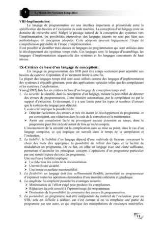1       Le Monde Des Systèmes Temps Réel                                             111111


VIII-Implémentation:
       Le langage de programmation est une interface importante et primordiale entre la
spécification des besoins et l’exécution du code machine. La conception d’un langage reste un
domaine de recherche actif. Malgré le passage naturel de la conception des systèmes vers
l’implémentation, les possibilités expressives des langages récents ne sont pas liées aux
méthodologies de conception adoptées. Cette adoption poursuit logiquement l’étape de
compréhension prévisible de l’étape d’implémentation.
Il est possible d’identifier trois classes de langages de programmation qui sont utilisées dans
le développement des systèmes temps réels. Ces langages sont: le langage d’assemblage, les
langages d’implémentation séquentielle des systèmes et les langages concurrents de haut
niveau.

IX-Critères da base d’un langage de conception:
        Un langage de programmation des STR peut être conçu seulement pour répondre aux
besoins du système. Cependant, il est rarement limité à cette fin.
La plupart des langages temps réel sont aussi utilisés comme des langages d’implémentation
des systèmes à objectifs généraux, pour des applications spéciales telles que les compilateurs
et les systèmes d’exploitation.
Young[1982] liste les six critères de base d’un langage de conception temps réel:
1. La sécurité: la sécurité, dans la conception d’un langage, mesure la possibilité de détecter
     des erreurs de programmation, d’une manière automatique, par le compilateur ou par le
     support d’exécution. Evidemment, il y a une limite pour les types et nombres d’erreurs
     que le système du langage peut détecter.
     L a sécurité implique la possibilité de:
         Détecter facilement des erreurs et très tôt durant le développement du programme, et
         par conséquent, une réduction dans le coût de la correction et la maintenance.
         Avoir une compilation facile ne provoquant aucune extension au temps, donc le
         programme peut être exécuté autant de fois qu’on le compile.
     L’inconvénient de la sécurité est la complication dans sa mise au point, dans le cas d’un
     langage complexe, ce qui implique un surcoût dans le temps de la compilation et
     l’exécution.
2. La lisibilité: la lisibilité d’un langage dépend d’une multitude de facteurs concernant le
     choix des mots clés appropriés, la possibilité de définir des types et la facilité de
     modulariser un programme. De ce fait, on offre un langage avec une clarté suffisante,
     permettant d’assimiler les principaux concepts d’opérations d’un programme particulier
     par une simple lecture du texte du programme.
     Une meilleure lisibilité implique:
         La réduction des coûts de la documentation.
         Une meilleure sécurité.
         Une bonne et parfaite maintenabilité.
3. La flexibilité: un langage doit être suffisamment flexible, permettant au programmeur
     d’exprimer toutes les opérations demandées d’une manière cohérente et graphique.
4. La simplicité: la simplicité possède les avantages suivants:
         Minimisation de l’effort exigé pour produire les compilateurs.
         Réduction du coût associé à l’apprentissage du programmeur.
         Diminution de la possibilité de commettre des erreurs de programmation.
5. La portabilité: un programme doit être indépendant du matériel de l’exécution. pour un
     STR, cela est difficile à réaliser, car c’est comme si on va remplacer une partie du
     programme par une autre, ce qui implique des manipulations de ressources matérielles.


                                                                                         11
                                                                                              11
 