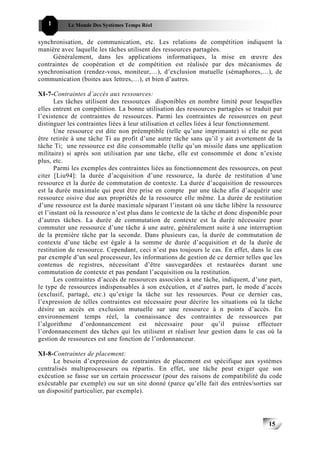 1       Le Monde Des Systèmes Temps Réel                                          151515


synchronisation, de communication, etc. Les relations de compétition indiquent la
manière avec laquelle les tâches utilisent des ressources partagées.
     Généralement, dans les applications informatiques, la mise en œuvre des
contraintes de coopération et de compétition est réalisée par des mécanismes de
synchronisation (rendez-vous, moniteur,…), d’exclusion mutuelle (sémaphores,…), de
communication (boites aux lettres,…), et bien d’autres.

XI-7-Contraintes d’accès aux ressources:
       Les tâches utilisent des ressources disponibles en nombre limité pour lesquelles
elles entrent en compétition. La bonne utilisation des ressources partagées se traduit par
l’existence de contraintes de ressources. Parmi les contraintes de ressources on peut
distinguer les contraintes liées à leur utilisation et celles liées à leur fonctionnement.
       Une ressource est dite non préemptible (telle qu’une imprimante) si elle ne peut
être retirée à une tâche Ti au profit d’une autre tâche sans qu’il y ait avortement de la
tâche Ti; une ressource est dite consommable (telle qu’un missile dans une application
militaire) si après son utilisation par une tâche, elle est consommée et donc n’existe
plus, etc.
       Parmi les exemples des contraintes liées au fonctionnement des ressources, on peut
citer [Liu94]: la durée d’acquisition d’une ressource, la durée de restitution d’une
ressource et la durée de commutation de contexte. La durée d’acquisition de ressources
est la durée maximale qui peut être prise en compte par une tâche afin d’acquérir une
ressource oisive due aux propriétés de la ressource elle même. La durée de restitution
d’une ressource est la durée maximale séparant l’instant où une tâche libère la ressource
et l’instant où la ressource n’est plus dans le contexte de la tâche et donc disponible pour
d’autres tâches. La durée de commutation de contexte est la durée nécessaire pour
commuter une ressource d’une tâche à une autre, généralement suite à une interruption
de la première tâche par la seconde. Dans plusieurs cas, la durée de commutation de
contexte d’une tâche est égale à la somme de durée d’acquisition et de la durée de
restitution de ressource. Cependant, ceci n’est pas toujours le cas. En effet, dans le cas
par exemple d’un seul processeur, les informations de gestion de ce dernier telles que les
contenus de registres, nécessitant d’être sauvegardées et restaurées durant une
commutation de contexte et pas pendant l’acquisition ou la restitution.
       Les contraintes d’accès de ressources associées à une tâche, indiquent, d’une part,
le type de ressources indispensables à son exécution, et d’autres part, le mode d’accès
(exclusif, partagé, etc.) qu’exige la tâche sur les ressources. Pour ce dernier cas,
l’expression de telles contraintes est nécessaire pour décrire les situations où la tâche
désire un accès en exclusion mutuelle sur une ressource à n points d’accès. En
environnement temps réel, la connaissance des contraintes de ressources par
l’algorithme d’ordonnancement est nécessaire pour qu’il puisse effectuer
l’ordonnancement des tâches qui les utilisent et réaliser leur gestion dans le cas où la
gestion de ressources est une fonction de l’ordonnanceur.

XI-8-Contraintes de placement:
     Le besoin d’expression de contraintes de placement est spécifique aux systèmes
centralisés multiprocesseurs ou répartis. En effet, une tâche peut exiger que son
exécution se fasse sur un certain processeur (pour des raisons de compatibilité du code
exécutable par exemple) ou sur un site donné (parce qu’elle fait des entrées/sorties sur
un dispositif particulier, par exemple).




                                                                                       15
                                                                                            15
 