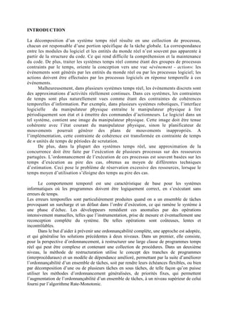INTRODUCTION

La décomposition d’un système temps réel résulte en une collection de processus,
chacun est responsable d’une portion spécifique de la tâche globale. La correspondance
entre les modules du logiciel et les entités du monde réel n’est souvent pas apparente à
partir de la structure du code. Ce qui rend difficile la compréhension et la maintenance
du code. De plus, traiter les systèmes temps réel comme étant des groupes de processus
contraints par le temps, oriente la conception vers une vue «événement - action»: les
événements sont générés par les entités du monde réel ou par les processus logiciel; les
actions doivent être effectuées par les processus logiciels en réponse temporelle à ces
événements.
      Malheureusement, dans plusieurs systèmes temps réel, les événements discrets sont
des approximations d’activités réellement continues. Dans ces systèmes, les contraintes
de temps sont plus naturellement vues comme étant des contraintes de cohérences
temporelles d’information. Par exemple, dans plusieurs systèmes robotiques, l’interface
logicielle    du manipulateur physique entraîne le manipulateur physique à lire
périodiquement son état et à émettre des commandes d’actionneurs. Le logiciel dans un
tel système, contient une image du manipulateur physique. Cette image doit être tenue
cohérente avec l’état courant du manipulateur physique, sinon le planificateur de
mouvements pourrait générer des plans de mouvements inappropriés. A
l’implémentation, cette contrainte de cohérence est transformée en contrainte de temps
de n unités de temps de périodes de scrutation.
      De plus, dans la plupart des systèmes temps réel, une approximation de la
concurrence doit être faite par l’exécution de plusieurs processus sur des ressources
partagées. L’ordonnancement de l’exécution de ces processus est souvent basées sur les
temps d’exécution au pire des cas, obtenus au moyen de différentes techniques
d’estimation. Ceci pose le problème de réservation excessive des ressources, lorsque le
temps moyen d’utilisation s’éloigne des temps au pire des cas.

       Le comportement temporel est une caractéristique de base pour les systèmes
informatiques où les programmes doivent être logiquement correct, en s’exécutant sans
erreurs de temps.
Les erreurs temporelles sont particulièrement produites quand on a un ensemble de tâches
provoquant un surcharge et un défaut dans l’ordre d’exécution, ce qui ramène le système à
une phase d’échec. Les développeurs remédient ces anomalies par des opérations
intensivement manuelles, telles que l’instrumentation, prise de mesure et éventuellement une
reconception complète du système. De telles opérations sont coûteuses, lentes et
incontrôlables.
       Dans le but d’aider à prévenir une ordonnançabilité complète, une approche est adoptée,
et qui généralise les solutions précédentes à deux niveaux. Dans un premier, elle consiste,
pour la perspective d’ordonnancement, à restructurer une large classe de programmes temps
réel qui peut être complexe et contenant une collection de procédures. Dans un deuxième
niveau, la méthode de restructuration utilise le concept des tranches de programmes
(interprocéduraux) et un modèle de dépendance amélioré, permettant par la suite d’améliorer
l’ordonnançabilité d’un ensemble de tâches, soit par rendre leurs échéances flexibles, ou bien
par décomposition d’une ou de plusieurs tâches en sous tâches, de telle façon qu’on puisse
utiliser les méthodes d’ordonnancement généralisées, de priorités fixes, qui permettent
l’augmentation de l’ordonnançabilité d’un ensemble de tâches, à un niveau supérieur de celui
fourni par l’algorithme Rate-Monotonic.
 