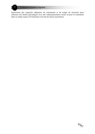 1      Le Monde Des Systèmes Temps Réel                                      181818


fournissant des capacités adéquates de traitements et de temps de réactions pour
effectuer des tâches périodiques avec des ordonnancements serrés et pour le traitement
dans le temps requis d’événements arrivant de façon asynchrone.




                                                                                 18
                                                                                      18
 
