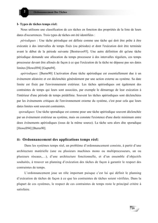 2        Ordonnancement Des Tâches



I- Types de tâches temps réel:
   Nous utilisons une classification de ces tâches en fonction des propriétés de la liste de leurs
dates d'occurrences. Trois types de tâches ont été identifiées :
   périodiques : Une tâche périodique est définie comme une tâche qui doit être prête à être
exécutée à des intervalles de temps fixés (ou périodes) et dont l'exécution doit être terminée
avant le début de la période suivante [Bestravos93]. Une autre définition dit qu'une tâche
périodique demande une allocation du temps processeur à des intervalles réguliers, ces temps
processeur devant être alloués de façon à ce que l'exécution de la tâche ne dépasse pas ses dates
limites [Howell94] [Gupta94].
   apériodiques: [Burns90] L'activation d'une tâche apériodique est essentiellement due à un
événement aléatoire et est déclenchée généralement par une action externe au système. Sa date
limite est fixée par l'environnement extérieur. Les tâches apériodiques ont également des
contraintes de temps qui leurs sont associées, par exemple le démarrage de leur exécution à
l'intérieur d'une période de temps prédéfinie. Souvent les tâches apériodiques sont déclenchées
par les événements critiques de l'environnement externe du système, c'est pour cela que leurs
dates limites sont souvent contraintes.
 sporadiques: Une tâche sporadique est comme pour une tâche apériodique souvent déclenchée
par un événement extérieur au système, mais on constate l'existence d'une durée minimum entre
deux événements apériodiques (issus de la même source). La tâche sera alors dite sporadique
[Howell94] [Burns90].


II- Ordonnancement des applications temps réel:
      Dans les systèmes temps réel, un problème d’ordonnancement consiste, à partir d’une
architecture matérielle (une ou plusieurs machines mono ou multiprocesseurs, un ou
plusieurs réseaux,…), d’une architecture fonctionnelle, et d’un ensemble d’objectifs
souhaités, à trouver un planning d’exécution des tâches de façon à garantir le respect des
contraintes de temps.
      L’ordonnancement joue un rôle important puisque c’est lui qui définit le planning
d’exécution de tâches de façon à ce que les contraintes de tâches soient vérifiées. Dans la
plupart de ces systèmes, le respect de ces contraintes de temps reste le principal critère à
satisfaire.




                                                                                          19
 