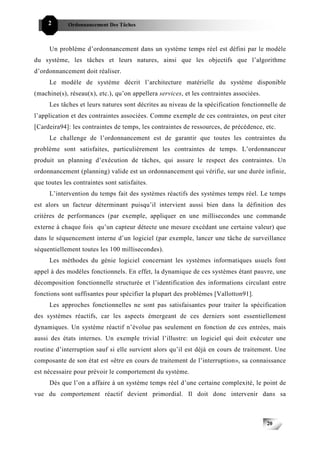 2       Ordonnancement Des Tâches



     Un problème d’ordonnancement dans un système temps réel est défini par le modèle
du système, les tâches et leurs natures, ainsi que les objectifs que l’algorithme
d’ordonnancement doit réaliser.
     Le modèle de système décrit l’architecture matérielle du système disponible
(machine(s), réseau(x), etc.), qu’on appellera services, et les contraintes associées.
     Les tâches et leurs natures sont décrites au niveau de la spécification fonctionnelle de
l’application et des contraintes associées. Comme exemple de ces contraintes, on peut citer
[Cardeira94]: les contraintes de temps, les contraintes de ressources, de précédence, etc.
     Le challenge de l’ordonnancement est de garantir que toutes les contraintes du
problème sont satisfaites, particulièrement les contraintes de temps. L’ordonnanceur
produit un planning d’exécution de tâches, qui assure le respect des contraintes. Un
ordonnancement (planning) valide est un ordonnancement qui vérifie, sur une durée infinie,
que toutes les contraintes sont satisfaites.
     L’intervention du temps fait des systèmes réactifs des systèmes temps réel. Le temps
est alors un facteur déterminant puisqu’il intervient aussi bien dans la définition des
critères de performances (par exemple, appliquer en une millisecondes une commande
externe à chaque fois qu’un capteur détecte une mesure excédant une certaine valeur) que
dans le séquencement interne d’un logiciel (par exemple, lancer une tâche de surveillance
séquentiellement toutes les 100 millisecondes).
     Les méthodes du génie logiciel concernant les systèmes informatiques usuels font
appel à des modèles fonctionnels. En effet, la dynamique de ces systèmes étant pauvre, une
décomposition fonctionnelle structurée et l’identification des informations circulant entre
fonctions sont suffisantes pour spécifier la plupart des problèmes [Vallotton91].
     Les approches fonctionnelles ne sont pas satisfaisantes pour traiter la spécification
des systèmes réactifs, car les aspects émergeant de ces derniers sont essentiellement
dynamiques. Un système réactif n’évolue pas seulement en fonction de ces entrées, mais
aussi des états internes. Un exemple trivial l’illustre: un logiciel qui doit exécuter une
routine d’interruption sauf si elle survient alors qu’il est déjà en cours de traitement. Une
composante de son état est «être en cours de traitement de l’interruption», sa connaissance
est nécessaire pour prévoir le comportement du système.
     Dès que l’on a affaire à un système temps réel d’une certaine complexité, le point de
vue du comportement réactif devient primordial. Il doit donc intervenir dans sa



                                                                                         20
 