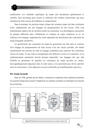 2                     Ordonnancement Des Tâches



modélisation. Les méthodes spécifiques du temps réel introduisent généralement le
contrôle, mais davantage pour assurer la cohérence des modèles fonctionnels que pour
introduire de réels moyens de modéliser le comportement.
      Dans la pratique, les portions temps critique des systèmes temps réel durs continuent
d’être implémentées par des langages de programmation de bas niveau. Elles sont
manuellement réglées afin de satisfaire toutes les contraintes. Les développeurs rencontrent
de grandes difficultés dans l’élaboration et l’analyse de codes complexes et ce, en
l’absence d’un langage, supportant des outils appropriés de spécification des contraintes de
temps [Chung95, Gerber97].
      La spécification des contraintes de temps de granularité très fine dans le contexte
d’un langage de programmation de haut niveau n’est pas encore possible. On établit
manuellement des portions de code en langage assembleur pour exprimer des contraintes
strictes de temps. Ce qui rend ces programmes très difficiles à écrire et à maintenir, et un
ordonnancement automatisé devient presque impossible. Les langages tels que Ada
[Taft92] ne permettent de spécifier les contraintes de temps qu’entre les tâches,
lexicographiquement adjacentes dans le code source, et ne permettent pas de les spécifier
entre les instructions. Cette adjacence est aussi artificielle qu’insuffisamment expressive.


III- Etude formelle
      Dans les STR, garantir que les tâches s’exécutent en respectant leurs échéances prescrites
est un point critique pour assurer l’intégrité de ces systèmes (systèmes en robotique) et la réussite
de ses missions.



                                                                 Capteur1                                  Actionneur1

                                                                 Capteur2                                  Actionneur2
      Flux d’Information




                                    Echantillonnage




                                                                                            Intervention




                                                                             Système
                                                                                              Réaction
                                                      Capteurs




                                                                                de                         Actionneur k
                                                                                                 et




                                                                             Contrôle
                                                                              Temps                        Actionneur m
                                                                               Réel
                                                                 Capteur n                                 Actionneur n




                                 Fig I-4:Modélisation du fonctionnement d’un système temps réel

                                                                                                                         21
 