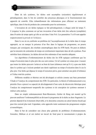 2        Ordonnancement Des Tâches



      Dans de tels systèmes, les tâches sont accomplies (exécutées) régulièrement et
périodiquement, dans le but de contrôler des processus physiques et le fonctionnement des
appareils de contrôle. Elles échantillonnent des informations pour effectuer un traitement
spécifique, dans le but de produire des commandes pour les actionneurs.
      L’invocation de ces tâches typiques se fait périodiquement, à chaque unité de temps T.
L’exigence la plus commune est qu’une invocation d’une tâche doit être achevée (complétée)
dans D unités de temps après qu’elle ne soit dans l’état Prêt. Les paramètres T et D sont appelés
respectivement la période et l’échéance.
      Dans le cas où on confronte un problème de l’accomplissement de la tâche dans le temps
approprié, ou on marque la présence d’un flux dans la logique du programme, on pourra
marquer, par conséquent, des résultats catastrophiques dans les STR hards. On peut en déduire
que la rencontre de contraintes de temps est extrêmement importante dans de tels systèmes. Pour
satisfaire leurs échéances, les tâches doivent être ordonnées d’une manière adéquate.
      Les algorithmes d’ordonnancement de tâches des les STR typiques confirment que les
temps d’exécution dans le plus pire des cas sont connus. Un tel système est conçu pour s’assurer
que toutes les tâches peuvent s’achever au bout de leurs échéances tant qu’il n’y a pas une tâche
dans le système qui s’exécute pendant une durée supérieure au temps d’exécution dans le cas le
plus pire. Une tâche qui dépasse le temps d’exécution prévu, peut entraîner une perte d’échéance
et l’échec total du système.
      Différents modèles et théories ont été développés et utilisés comme une base permettant
l’étude et l’analyse du comportement des STR. En particulier, la théorie d’ordonnancement avec
priorités fixes a prouvé sa capacité de développement d’une sorte de découverte théorique pour
l’analyse du comportement temporelle des systèmes et de conception de systèmes amenant à
réaliser cette analyse.
      Dans un simple ordonnancement Rate-Monotonic, Gerber & Hong ont montré qu’ils
peuvent améliorer l’ordonnançabilité en divisant le programme de la tâche en deux fragments. Le
premier dépend d’un événement observable, et le deuxième concerne un calcul interne (local) qui
peut être exécuté plus tard. Cependant, cette approche traite seulement des programmes simples
et monolitiques.
      Dans le but de considérer une classe plus générale de problèmes d’ordonnancement,
Gonzalez, Härbour et al ont réalisé un travail de fond pour le raisonnement à propos du




                                                                                         22
 