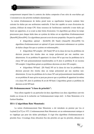 2        Ordonnancement Des Tâches



comportement temporel dans le contexte des tâches composées d’une série de sous-tâches qui
s’exécutent avec des priorités multiples (dynamique).
 La notion d'ordonnanceur de tâches prend toute sa signification lorsqu'on souhaite faire
exécuter les tâches par une architecture matérielle. Il faut être capable en cours d'exécution du
système, d'allouer du temps CPU d'une ressource de l'architecture matérielle à toute tâche qui
ferait son apparition, et ce avant sa date limite d'exécution. Un algorithme qui alloue les temps
processeurs pour chaque tâche dans un système de tâches est un algorithme d'ordonnancement
[Burns90] [Howell94]. Ces algorithmes peuvent avoir diverses propriétés. On peut les qualifier :
              •   d'algorithme optimal : [Krithi94] [Di Natal] [Atanas94] [Howell94] Un
         algorithme d'ordonnancement est optimal s'il peut correctement ordonnancer un système
         de tâches chaque fois que ce système est ordonnançable ;
              •   d'algorithme NP-complet : [Di Natal] NP est la classe de tous les problèmes de
         décision pouvant être résolus dans un temps polynomial par une machine non-
         déterministe. Si un problème R appartient à la classe NP et que tous les problèmes de la
         classe NP sont polynomialement transformables en R alors le problème R est reconnu
         NP-complet. L'algorithme gérant ces problèmes décisions est alors NP-complet ;
              •   d'algorithme NP-hard : [Di Natal] NP est la classe de tous les problèmes de
         décision pouvant être résolus dans un temps polynomial par une machine non-
         déterministe. Si tous les problèmes de la classe NP sont polynomialement transformables
         en un problème R mais qu'on ne peut pas prouver que ce problème R appartient lui-même
         à la classe NP, alors le problème R est dit NP-hard. L'algorithme gérant ce problème de
         décision est dit NP-hard.

III- Ordonnancement "à base de priorités":
     Nous allons regarder le cas particulier de deux algorithmes (ces deux algorithmes sont très
étudiés au niveau de la recherche sur l'ordonnancement temps réel) : le Rate Monotonic et le
Earliest Deadline.

III-1- L'algorithme Rate Monotonic:
     La notion d'ordonnancement Rate Monotonic a été introduite en premier par Liu et
Layland [Liu73] en 1973. L'ordonnancement Rate Monotonic est un ordonnancement statique et
ne s'applique que pour des tâches périodiques. Il s'agit d'un algorithme d'ordonnancement à
priorités fixes. L'avantage d'une allocation fixe des priorités est que les priorités, allouées une


                                                                                           23
 