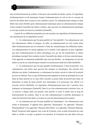2       Ordonnancement Des Tâches



mise en fonctionnement du système, il faut pour cela connaître les tâches a priori. Un algorithme
d'ordonnancement est dit dynamique lorsque l'ordonnancement est créé au fur et a mesure de
l'arrivée des tâches dont on peut ne rien connaître a priori. Un ordonnancement statique est plus
fiable mais moins flexible qu'un ordonnancement dynamique (pour un ordonnancement statique
il faut connaître l'ensemble des tâches à réaliser, alors que pour un ordonnancement dynamique
ce n'est pas la peine de toutes les connaître) [Atanas94].
      A partir de ces différentes propriétés qui sont associées aux algorithmes d'ordonnancement,
une classification de ces algorithmes ressort :
         •   les ordonnanceurs que l'on peut qualifier de "tout planifiés". Ces ordonnanceurs sont
   des ordonnanceurs offline et statiques. En effet, un ordonnancement est créé à partir d'une
   table d'ordonnancement qui est construite à l'aide des caractéristiques des différentes tâches.
   Cet ordonnancement est ensuite appliqué sur le système. Cette approche ne peut s'appliquer
   que pour l'ordonnancement de tâches périodiques (ou qui ont été transformées en tâches
   périodiques) puisqu'il faut connaître à priori l'ensemble des tâches et de leurs caractéristiques.
   Cette approche est hautement prédictible mais n'est pas flexible : un changement sur une des
   tâches ou une de ses caractéristiques entraîne la reconstruction totale de la table [Krithi94] ;
         •   les ordonnanceurs que l'on peut qualifier d'ordonnanceurs "à base de priorités". Ces
   ordonnanceurs sont online mais peuvent être statiques ou dynamiques. Des priorités sont
   affectées aux tâches, l'ordonnanceur va ordonnancer les tâches suivant la valeur de la priorité
   qui leur est affectée. Pour ce type d'ordonnancement apparaît la notion de préemptivité (si une
   tâche de basse priorité est en train d'être exécutée et qu'une tâche de priorité plus haute est
   déclenchée, la tâche de basse priorité sera interrompue et le processeur sera affecté à la
   nouvelle arrivée) [Krithi94]. Un algorithme d'ordonnancement peut être à priorités fixes
   (statiques) ou dynamiques [Atanas94]. Dans le cas d'un ordonnancement à priorités fixes, on
   va associer à chaque tâche une priorité, cette priorité va rester la même tout au long du
   fonctionnement du système. Dans le cas d'un ordonnancement à priorités dynamiques la
   valeur de la priorité d'une tâche va évoluer au cours du fonctionnement du système ;
         •   les ordonnanceurs que l'on peut qualifier de "dynamiques". Ces ordonnanceurs sont
   online et dynamiques. Il apparaît deux approches "dynamiques", les approches "Dynamic
   Planning-Based" et les approches "Dynamic Best-Effort". Les approches "Dynamic Planning-
   Based" lorsqu'une tâche apparaît vont, avant de l'exécuter, créer un plan d'exécution de cette
   tâche et vérifier si ce plan va garantir son exécution. Si l'exécution de cette tâche n'est pas



                                                                                              26
 