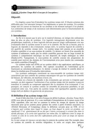 1      Le Monde Des Systèmes Temps Réel                                               111


PARTIE 1:Système Temps Réel «Concepts & Conception»:

Objectif:

      Ce chapitre a pour but d’introduire les systèmes temps réel. Il illustre certaines des
difficultés que l’on rencontre lorsque l’on implémente ce genre de système. Un système
temps réel est correct en fonction de ses résultats et du moment auwquel il les produit.
Les contraintes de temps et de ressources sont déterminantes pour le fonctionnement de
ces systèmes..

I- Introduction:
      Au fur et à mesure que le prix sur le matériel diminue, on intègre des ordinateurs
dans de plus en plus de systèmes. Ces logiciels interagissent directement avec des
périphériques matériels, et leurs logiciels doivent pouvoir réagir suffisamment vite aux
événements dont le système assure le suivi et le contrôle. Du fait de ce besoin, pour le
logiciel, de répondre à des événements «temps réel», le système logiciel de contrôle a
été qualifié de système «temps réel». Un système temps réel consiste en un ensemble
d’entités contrôlées et un sous-système de contrôle. Ce dernier est formé d’un ensemble de
systèmes d’ordinateurs, tandis que les entités contrôlées peuvent être un large éventail de
systèmes à comportement mécanique ou tout dispositif, du simple mélangeur au robot
[Stankovic91]. Typiquement, le sous-système de contrôle exécute des programmes de
contrôle pour recevoir des données de l’environnement et/ou pour émettre des commandes
aux entités contrôlées [Chung95].
      Un système temps réel (STR) est un système dédié à des applications spécifiques, en
particulier, les systèmes de contrôle. Des capteurs recueillent de l’information qu’ils
fournissent au calculateur(ordinateur). Ce dernier s’occupe de réaliser le contrôle désiré et
donne les résultats pour d’éventuelles interventions.
      Les systèmes embarqués constituent un sous-ensemble de systèmes temps réel,
caractérisés par leur contrôle de systèmes mécaniques tels que les systèmes de contrôle
de bateaux, de véhicules, de machines à laver, etc.
      Comme on a besoin de répondre à des événements qui arrivent à n’importe quel
moment, on doit organiser l’architecture d’un système temps réel de manière à pouvoir
transférer le contrôle au composant approprié dès la réception d’un événement. C’est
pourquoi, on conçoit le système comme un ensemble de processus parallèles, et qui
coopèrent entre eux. Une partie du système temps réel (quelquefois appelée exécutif
temps réel) est dédiée à la gestion de ces processus.

II-Définition d’un système temps réel:
       Avant d’aller plus loin, il est utile d’essayer de définir la phrase: «Système Temps Réel»
(STR) avec plus de précision. Il y a une multitude d’interprétations de la nature exacte d’un
STR; cependant, elles ont tous en commun la notion du «temps de réponse (le temps
nécessaire pour qu’un système puisse générer des sorties à partir d’entrées associées). Le
«Oxford Dictionary of Computing» donne la définition suivante pour un STR: «C’est
n’importe quel système dans lequel le temps, au bout duquel la sortie est produite, est
significatif. C’est généralement dû au fait que l’entrée correspond à certains flux dans le
monde physique, et la sortie doit appartenir aux même flux. La différence entre le temps de
l’entrée et celui de la sortie doit être suffisamment petite pour avoir un temps de réponse
acceptable.»
Ici, le mot «temps de réponse» est pris dans le contexte du système total. Par exemple, dans
un système de contrôle de missiles téléguidées, la sortie est exigée dans quelques

                                                                                            1
                                                                                                1
 